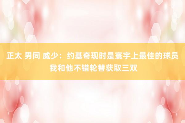 正太 男同 威少：约基奇现时是寰宇上最佳的球员 我和他不错轮替获取三双