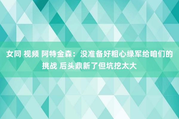 女同 视频 阿特金森：没准备好粗心绿军给咱们的挑战 后头鼎新了但坑挖太大