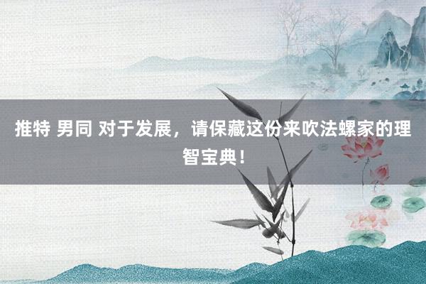 推特 男同 对于发展，请保藏这份来吹法螺家的理智宝典！