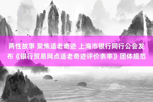 两性故事 聚焦适老奇迹 上海市银行同行公会发布《银行贸易网点适老奇迹评价表率》团体规范