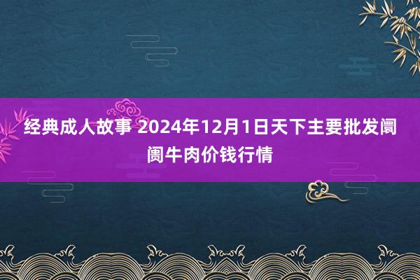 经典成人故事 2024年12月1日天下主要批发阛阓牛肉价钱行情