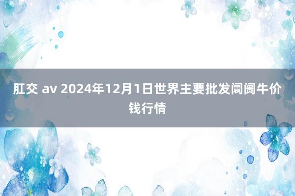 肛交 av 2024年12月1日世界主要批发阛阓牛价钱行情