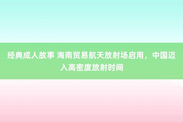 经典成人故事 海南贸易航天放射场启用，中国迈入高密度放射时间