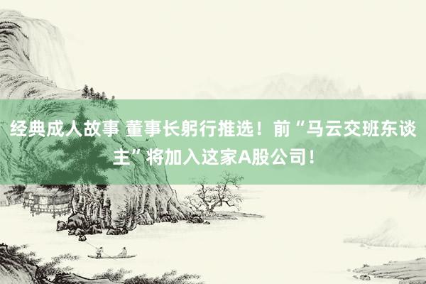 经典成人故事 董事长躬行推选！前“马云交班东谈主”将加入这家A股公司！