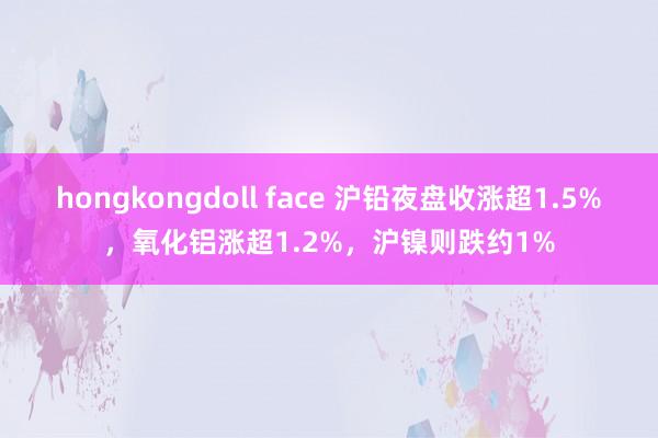 hongkongdoll face 沪铅夜盘收涨超1.5%，氧化铝涨超1.2%，沪镍则跌约1%