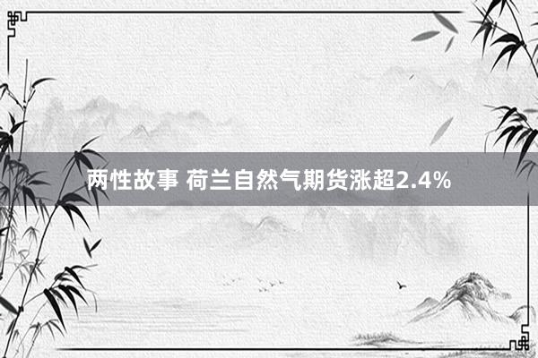 两性故事 荷兰自然气期货涨超2.4%