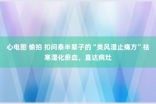 心电图 偷拍 扣问泰半辈子的“类风湿止痛方”祛寒湿化瘀血，直达病灶