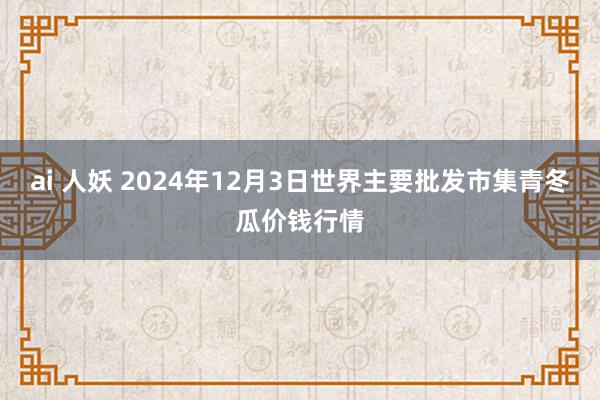 ai 人妖 2024年12月3日世界主要批发市集青冬瓜价钱行情