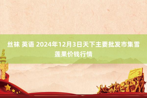 丝袜 英语 2024年12月3日天下主要批发市集雪莲果价钱行情