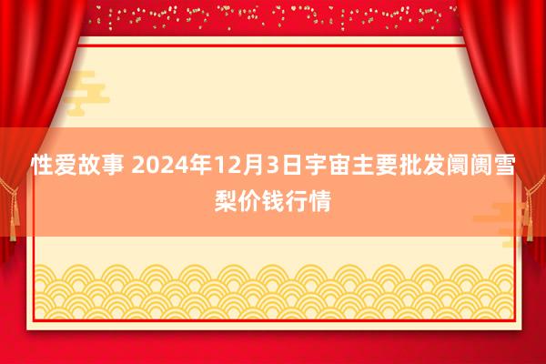 性爱故事 2024年12月3日宇宙主要批发阛阓雪梨价钱行情