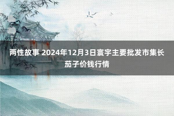 两性故事 2024年12月3日寰宇主要批发市集长茄子价钱行情