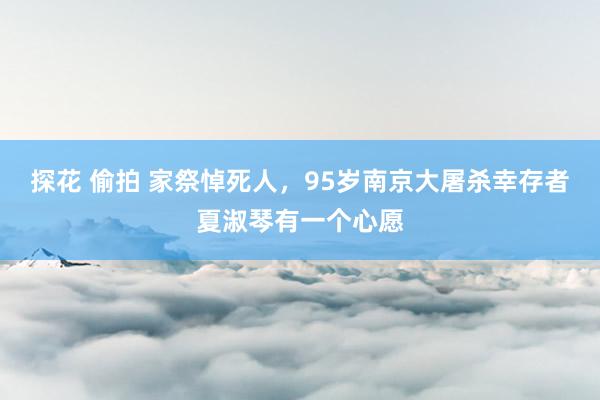 探花 偷拍 家祭悼死人，95岁南京大屠杀幸存者夏淑琴有一个心愿