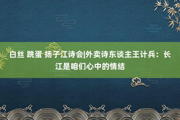 白丝 跳蛋 扬子江诗会|外卖诗东谈主王计兵：长江是咱们心中的情结