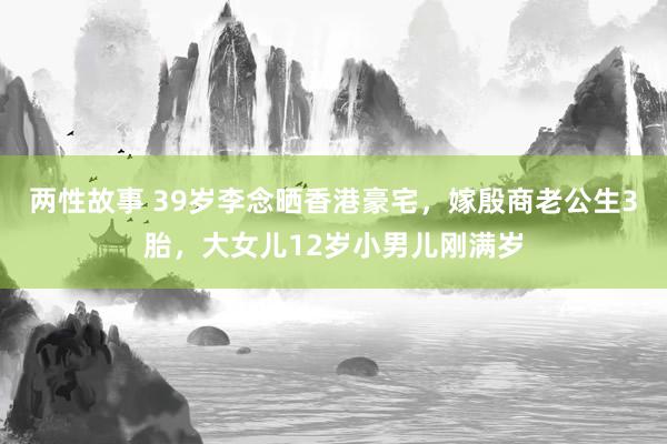 两性故事 39岁李念晒香港豪宅，嫁殷商老公生3胎，大女儿12岁小男儿刚满岁