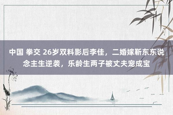 中国 拳交 26岁双料影后李佳，二婚嫁靳东东说念主生逆袭，乐龄生两子被丈夫宠成宝