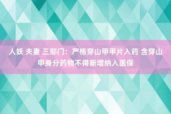 人妖 夫妻 三部门：严格穿山甲甲片入药 含穿山甲身分药物不得新增纳入医保