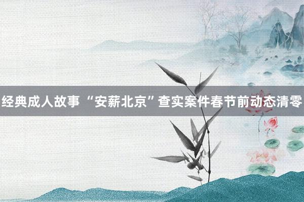 经典成人故事 “安薪北京”查实案件春节前动态清零