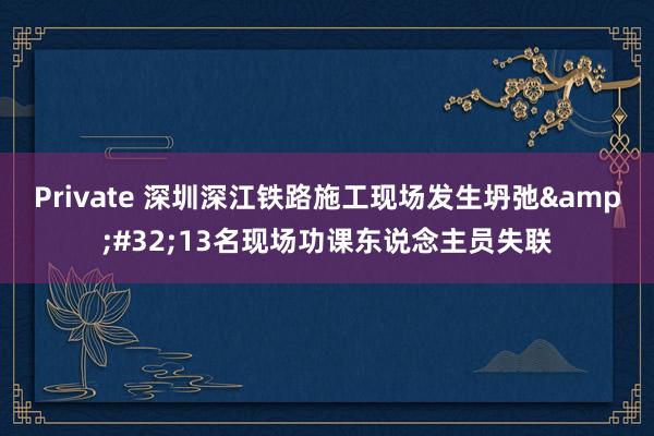 Private 深圳深江铁路施工现场发生坍弛&#32;13名现场功课东说念主员失联