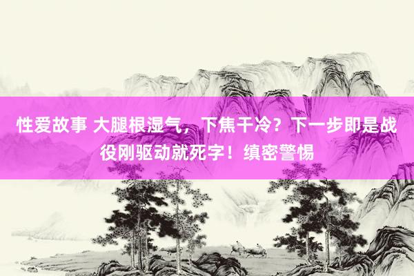 性爱故事 大腿根湿气，下焦干冷？下一步即是战役刚驱动就死字！缜密警惕