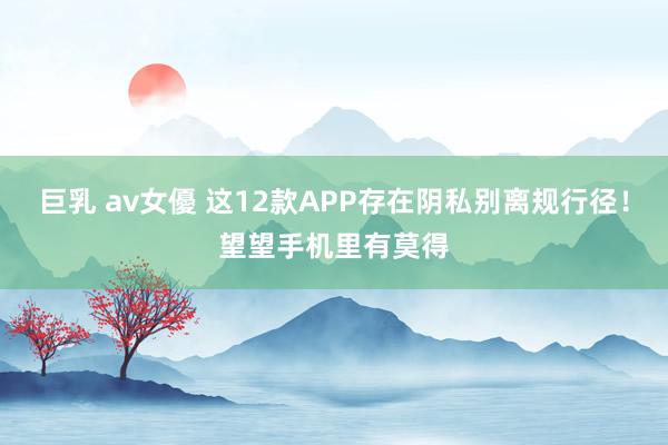 巨乳 av女優 这12款APP存在阴私别离规行径！望望手机里有莫得