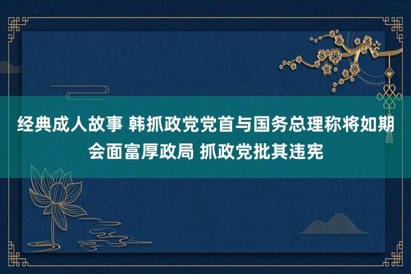 经典成人故事 韩抓政党党首与国务总理称将如期会面富厚政局 抓政党批其违宪