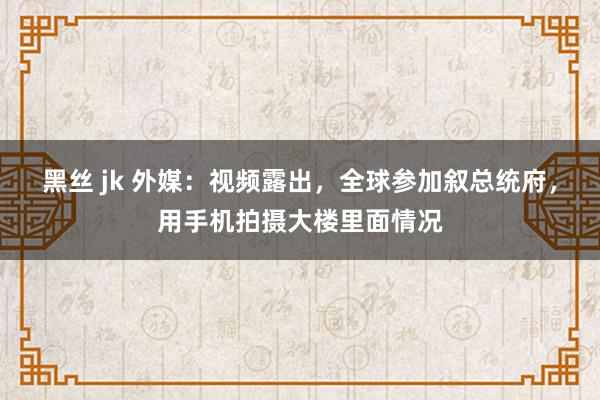 黑丝 jk 外媒：视频露出，全球参加叙总统府，用手机拍摄大楼里面情况