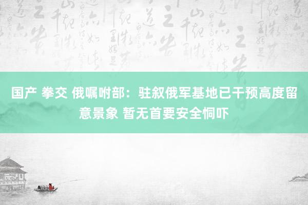 国产 拳交 俄嘱咐部：驻叙俄军基地已干预高度留意景象 暂无首要安全恫吓