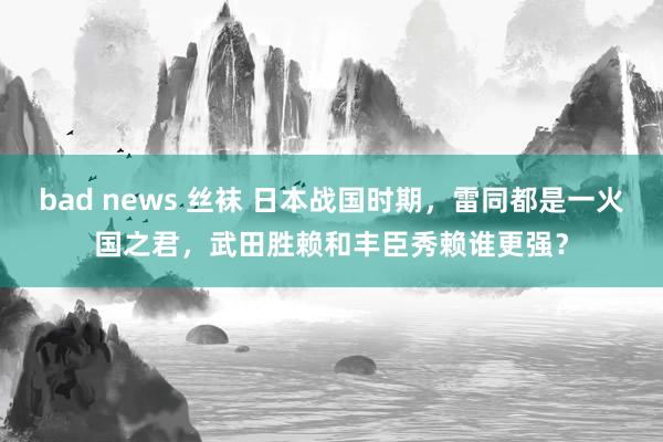 bad news 丝袜 日本战国时期，雷同都是一火国之君，武田胜赖和丰臣秀赖谁更强？