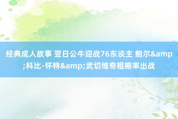 经典成人故事 翌日公牛迎战76东谈主 鲍尔&科比-怀特&武切维奇粗略率出战