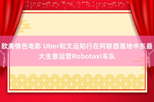 欧美情色电影 Uber和文远知行在阿联酋落地中东最大生意运营Robotaxi车队