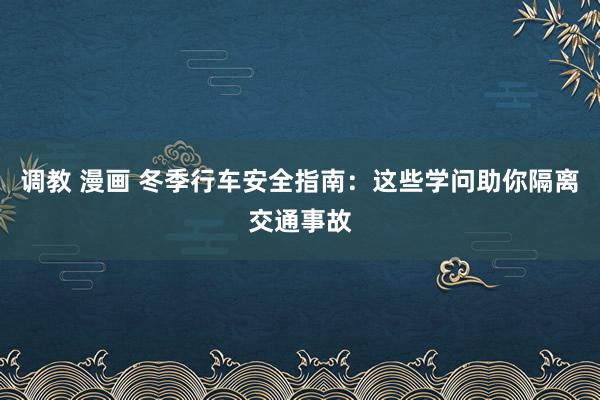 调教 漫画 冬季行车安全指南：这些学问助你隔离交通事故