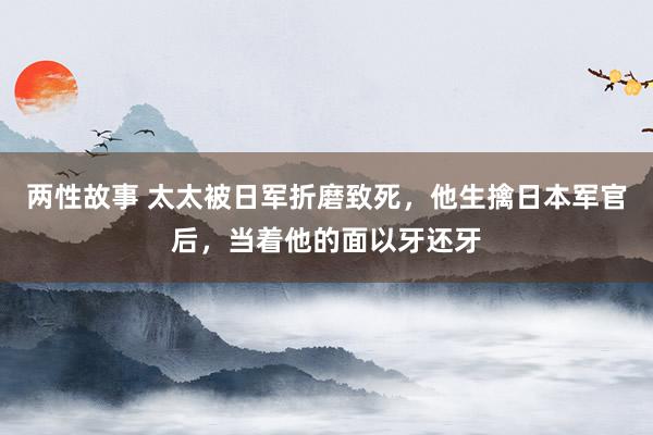 两性故事 太太被日军折磨致死，他生擒日本军官后，当着他的面以牙还牙