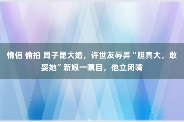 情侣 偷拍 周子昆大婚，许世友辱弄“胆真大，敢娶她”新娘一瞋目，他立闭嘴