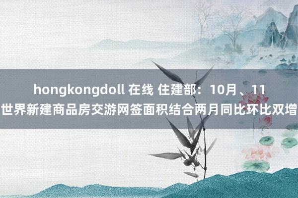 hongkongdoll 在线 住建部：10月、11月世界新建商品房交游网签面积结合两月同比环比双增长