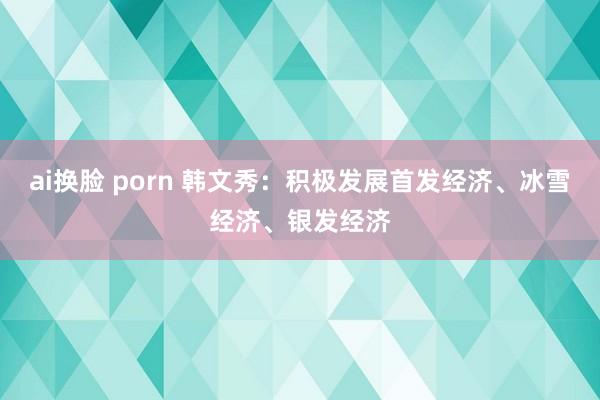 ai换脸 porn 韩文秀：积极发展首发经济、冰雪经济、银发经济