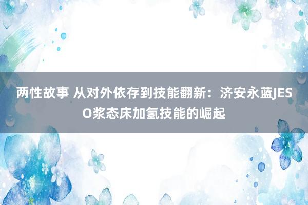 两性故事 从对外依存到技能翻新：济安永蓝JESO浆态床加氢技能的崛起