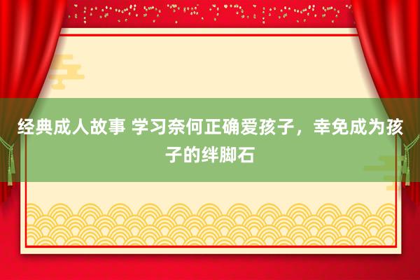 经典成人故事 学习奈何正确爱孩子，幸免成为孩子的绊脚石