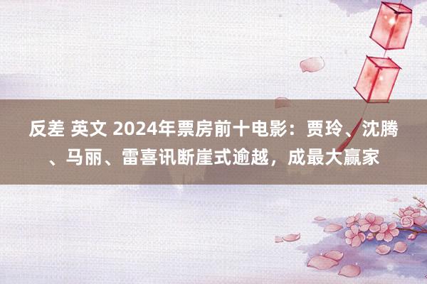 反差 英文 2024年票房前十电影：贾玲、沈腾、马丽、雷喜讯断崖式逾越，成最大赢家