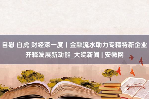 自慰 白虎 财经深一度丨金融流水助力专精特新企业开释发展新动能_大皖新闻 | 安徽网