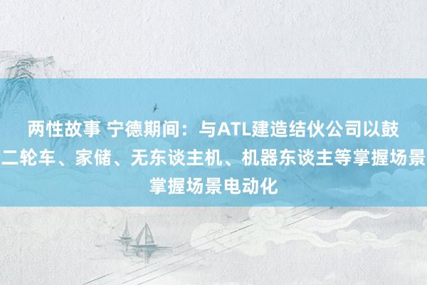 两性故事 宁德期间：与ATL建造结伙公司以鼓励电动二轮车、家储、无东谈主机、机器东谈主等掌握场景电动化