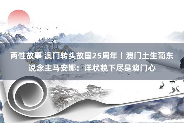 两性故事 澳门转头故国25周年丨澳门土生葡东说念主马安娜：洋状貌下尽是澳门心