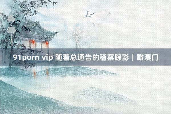 91porn vip 随着总通告的稽察踪影｜瞰澳门