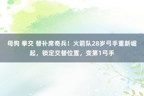 母狗 拳交 替补席奇兵！火箭队28岁弓手重新崛起，锁定交替位置，变第1弓手