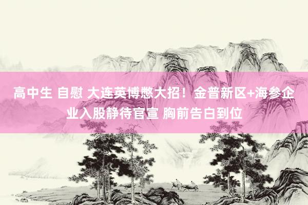 高中生 自慰 大连英博憋大招！金普新区+海参企业入股静待官宣 胸前告白到位