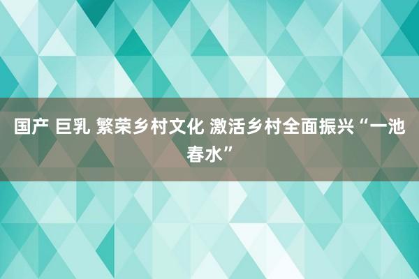 国产 巨乳 繁荣乡村文化 激活乡村全面振兴“一池春水”