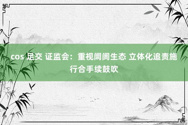 cos 足交 证监会：重视阛阓生态 立体化追责施行合手续鼓吹