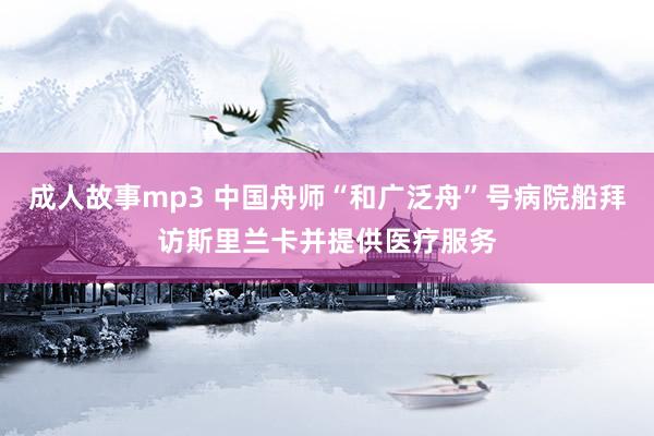 成人故事mp3 中国舟师“和广泛舟”号病院船拜访斯里兰卡并提供医疗服务