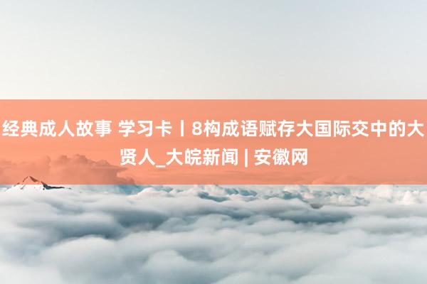 经典成人故事 学习卡丨8构成语赋存大国际交中的大贤人_大皖新闻 | 安徽网