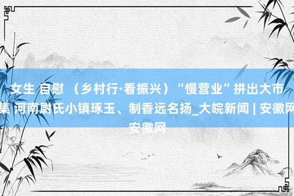 女生 自慰 （乡村行·看振兴）“慢营业”拼出大市集 河南尉氏小镇琢玉、制香远名扬_大皖新闻 | 安徽网