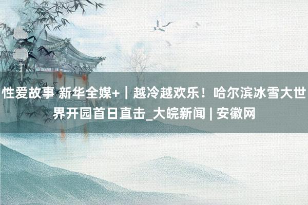 性爱故事 新华全媒+｜越冷越欢乐！哈尔滨冰雪大世界开园首日直击_大皖新闻 | 安徽网